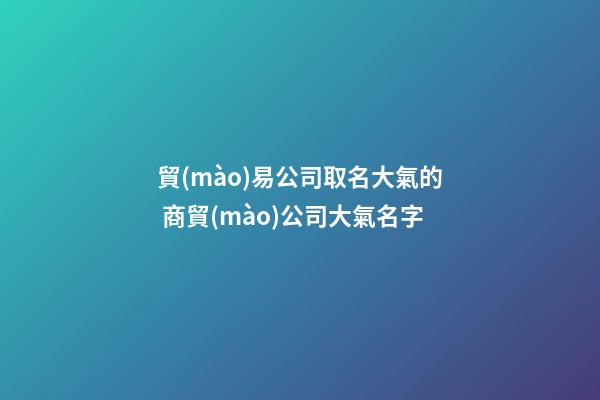 貿(mào)易公司取名大氣的 商貿(mào)公司大氣名字-第1張-公司起名-玄機(jī)派